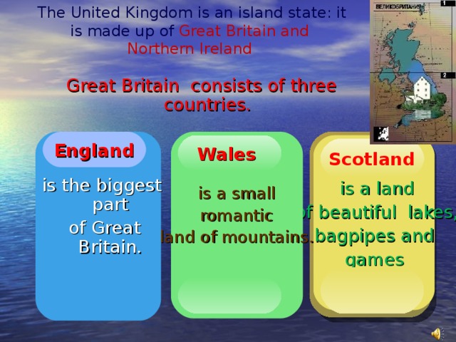 The United Kingdom is an island state: it is made up of  Great Britain and  Northern Ireland Great Britain consists of three countries.  England is a small romantic land of mountains.  is a land  of beautiful lakes,  bagpipes and games Wales Wales England Scotland   is the biggest part  of Great Britain.
