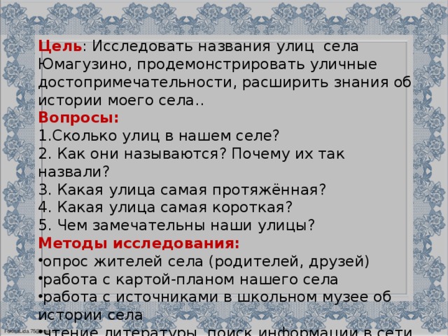 Цель : Исследовать названия улиц села Юмагузино, продемонстрировать уличные достопримечательности, расширить знания об истории моего села.. Вопросы: Сколько улиц в нашем селе? 2. Как они называются? Почему их так назвали? 3. Какая улица самая протяжённая? 4. Какая улица самая короткая? 5. Чем замечательны наши улицы? Методы исследования: