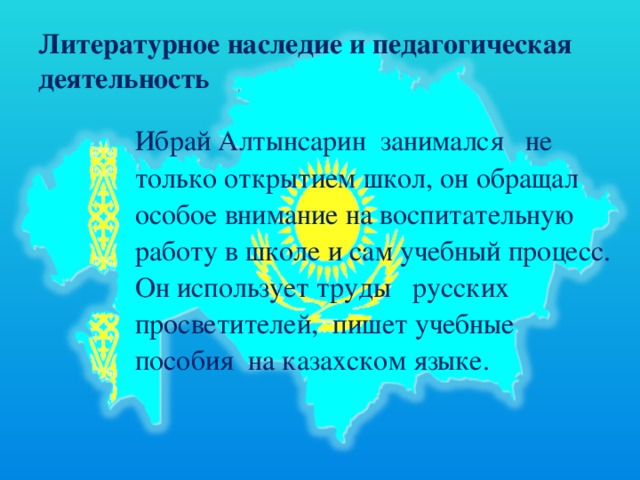 Литературное наследие и педагогическая деятельность   Ибрай Алтынсарин  занимался   не только открытием школ, он обращал особое внимание на воспитательную работу в школе и сам учебный процесс. Он использует труды   русских просветителей,  пишет учебные пособия  на казахском языке.