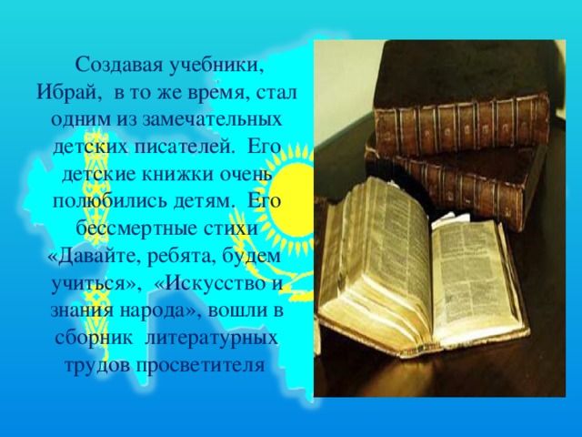   Создавая учебники, Ибрай,  в то же время, стал одним из замечательных детских писателей.  Его детские книжки очень полюбились детям.  Его бессмертные стихи «Давайте, ребята, будем  учиться»,  «Искусство и знания народа», вошли в сборник  литературных трудов просветителя