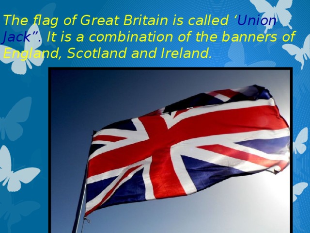 The flag of Great Britain is called ‘ Union Jack”. It is a combination of the banners of England, Scotland and Ireland.