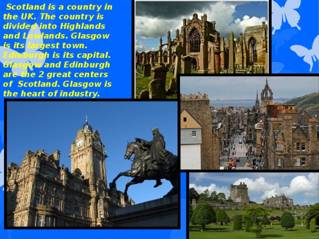 Scotland is a country in the UK. The country is divided into Highlands and Lowlands. Glasgow is its largest town. Edinburgh is its capital. Glasgow and Edinburgh are the 2 great centers of Scotland. Glasgow is the heart of industry.