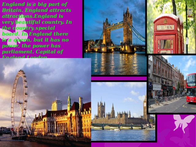 England is a big part of Britain. England attracts attractions.England is very beautiful country. In the country special board. In England there is a queen, but it has no power, the power has parliament. Capital of England London.