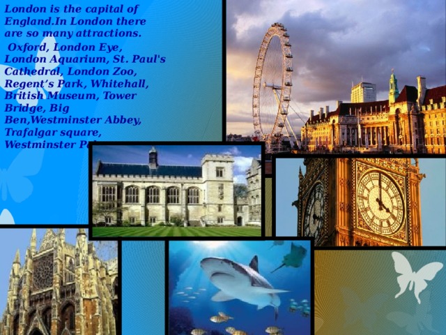 London is the capital of England.In London there are so many attractions.  Oxford, London Eye, London Aquarium, St. Paul's Cathedral, London Zoo, Regent’s Park, Whitehall, British Museum, Tower Bridge, Big Ben,Westminster Abbey, Trafalgar square, Westminster Palace ………….