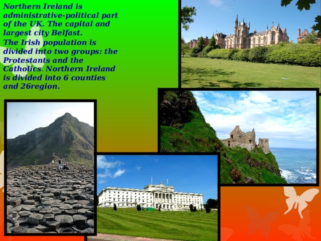 Northern Ireland is administrative-political part of the UK. The capital and largest city Belfast. The Irish population is divided into two groups: the Protestants and the Catholics . Northern Ireland is divided into 6 counties and 26region.