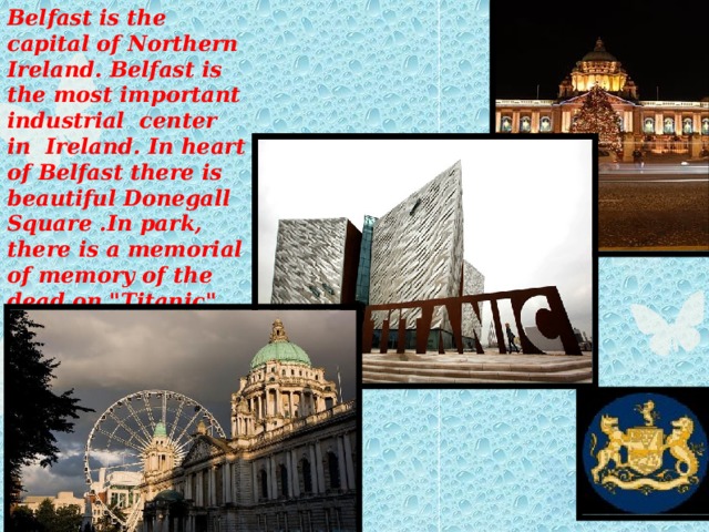 Belfast is the capital of Northern Ireland. Belfast is the most important industrial center in Ireland. In heart of Belfast there is beautiful Donegall Square .In park, there is a memorial of memory of the dead on 