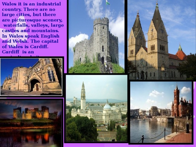 Wales it is an industrial country. There are no large cities, but there are picturesque scenery, waterfalls, valleys, large castles and mountains. In Wales speak English and Welsh. The capital of Wales is Cardiff. Cardiff is an agricultural city.