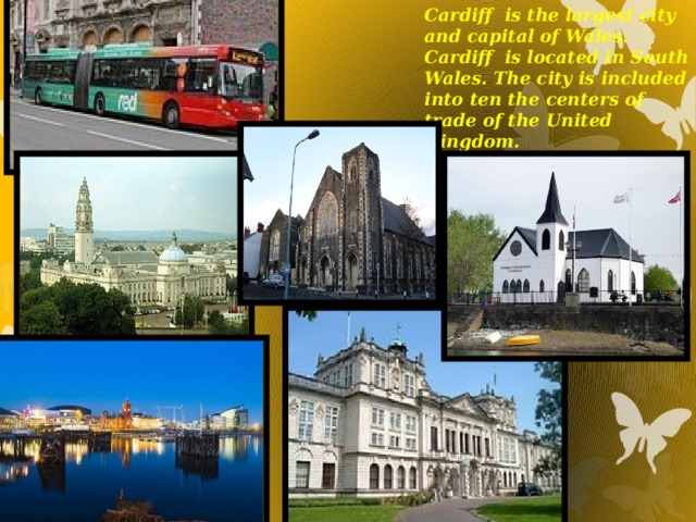 Cardiff is the largest city and capital of Wales. Cardiff is located in South Wales. The city is included into ten the centers of trade of the United Kingdom.