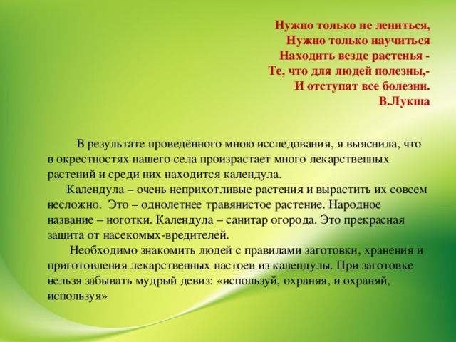 Нужно только не лениться, Нужно только научиться Находить везде растенья - Те, что для людей полезны,- И отступят все болезни. В.Лукша  В результате проведённого мною исследования, я выяснила, что в окрестностях нашего села произрастает много лекарственных растений и среди них находится календула.  Календула – очень неприхотливые растения и вырастить их совсем несложно. Это – однолетнее травянистое растение. Народное название – ноготки. Календула – санитар огорода. Это прекрасная защита от насекомых-вредителей.  Необходимо знакомить людей с правилами заготовки, хранения и приготовления лекарственных настоев из календулы. При заготовке нельзя забывать мудрый девиз: «используй, охраняя, и охраняй, используя»