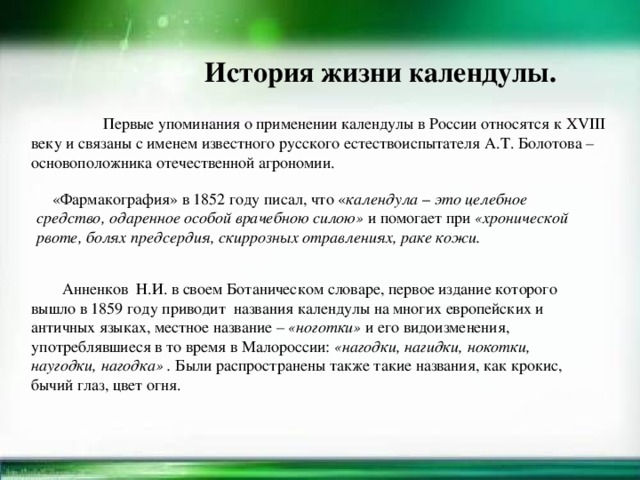 История жизни календулы.  Первые упоминания о применении календулы в России относятся к XVIII веку и связаны с именем известного русского естествоиспытателя А.Т. Болотова – основоположника отечественной агрономии.  «Фармакография» в 1852 году писал, что « календула – это целебное средство, одаренное особой врачебною силою»  и помогает при  «хронической рвоте, болях предсердия, скиррозных отравлениях, раке кожи.  Анненков Н.И. в своем Ботаническом словаре, первое издание которого вышло в 1859 году приводит названия календулы на многих европейских и античных языках, местное название –  «ноготки»  и его видоизменения, употреблявшиеся в то время в Малороссии:  «нагодки, нагидки, нокотки, наугодки, нагодка»   .  Были распространены также такие названия, как крокис, бычий глаз, цвет огня.  