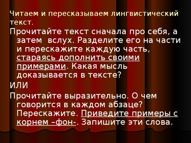 Читаем и пересказываем лингвистический текст. Прочитайте текст сначала про себя, а затем вслух. Разделите его на части и перескажите каждую часть, стараясь дополнить своими примерами . Какая мысль доказывается в тексте? ИЛИ Прочитайте выразительно. О чем говорится в каждом абзаце? Перескажите. Приведите примеры с корнем –фон- . Запишите эти слова.