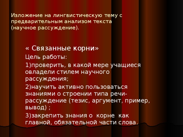 Изложение на лингвистическую тему с предварительным анализом текста  (научное рассуждение). « Связанные корни» Цель работы: 1)проверить, в какой мере учащиеся овладели стилем научного рассуждения; 2)научить активно пользоваться знаниями о строении типа речи- рассуждение (тезис, аргумент, пример, вывод) ; 3)закрепить знания о корне как главной, обязательной части слова.