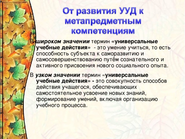 В широком значении термин «универсальные учебные действия» - это умение учиться, то есть способность субъекта к саморазвитию и самосовершенствованию путём сознательного и активного присвоения нового социального опыта. В узком значении термин « универсальные учебные действия» - это совокупность способов действия учащегося, обеспечивающих самостоятельное усвоение новых знаний, формирование умений, включая организацию учебного процесса.