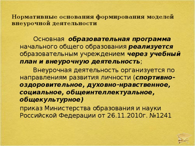 Нормативные основания формирования моделей внеурочной деятельности     Основная образовательная программа начального общего образования реализуется образовательным учреждением через учебный план и внеурочную деятельность ;  Внеурочная деятельность  организуется по направлениям развития личности ( спортивно-оздоровительное, духовно-нравственное, социальное, общеинтеллектуальное, общекультурное)  приказ Министерства образования и науки Российской Федерации от 26.11.2010г. №1241