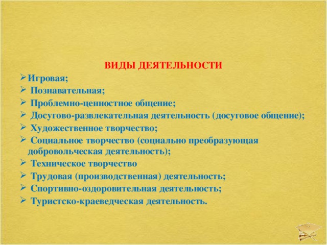 ВИДЫ ДЕЯТЕЛЬНОСТИ Игровая;  Познавательная;  Проблемно-ценностное общение;  Досугово-развлекательная деятельность (досуговое общение);  Художественное творчество;  Социальное творчество (социально преобразующая добровольческая деятельность);  Техническое творчество  Трудовая (производственная) деятельность;  Спортивно-оздоровительная деятельность;  Туристско-краеведческая деятельность.