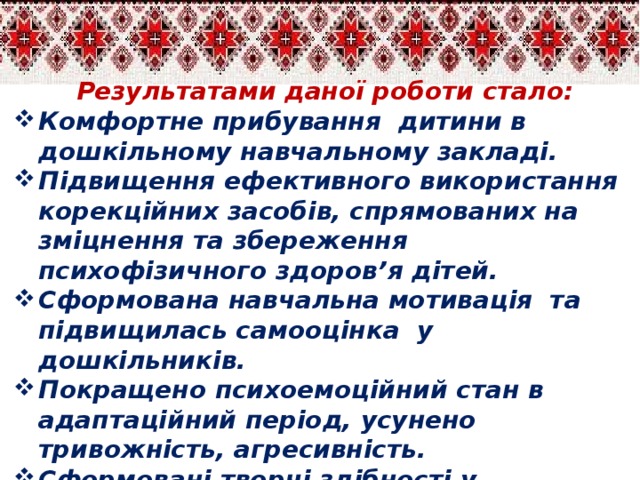 Результатами даної роботи стало: Комфортне прибування дитини в дошкільному навчальному закладі. Підвищення ефективного використання корекційних засобів, спрямованих на зміцнення та збереження психофізичного здоров’я дітей. Сформована навчальна мотивація та  підвищилась самооцінка у дошкільників. Покращено психоемоційний стан в адаптаційний період, усунено тривожність, агресивність. Сформовані творчі здібності у сором’язливих та замкнутих дітей. Підвищено активність взаємодії з дорослими та однолітками,  сформовані комунікативно-мовленнєві навички.