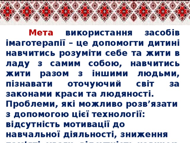 Мета  використання засобів імаготерапії – це допомогти дитині навчитись розуміти себе та жити в ладу з самим собою, навчитись жити разом з іншими людьми, пізнавати оточуючий світ за законами краси та людяності. Проблеми, які можливо розв’язати з допомогою цієї технології: відсутність мотивації до навчальної діяльності, зниження пам’яті, уваги, відсутність навичок соціальної поведінки, збіднені емоційні прояви.