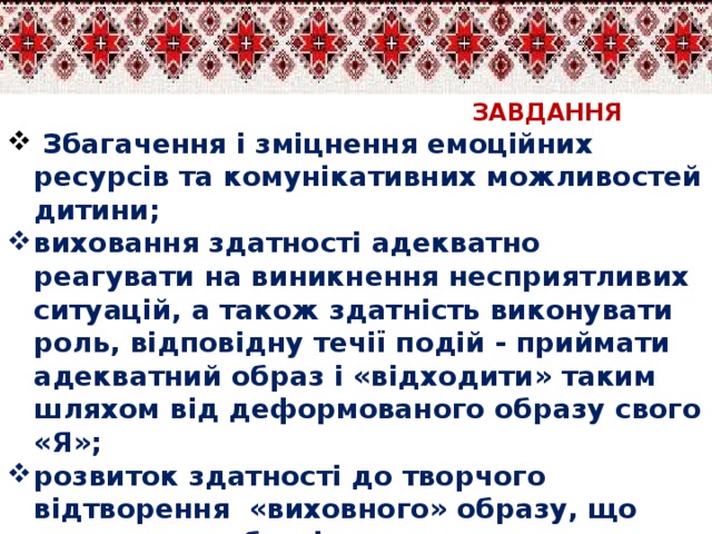 ЗАВДАННЯ  Збагачення і зміцнення емоційних ресурсів та комунікативних можливостей дитини; виховання здатності адекватно реагувати на виникнення несприятливих ситуацій, а також здатність виконувати роль, відповідну течії подій - приймати адекватний образ і «відходити» таким шляхом від деформованого образу свого «Я»; розвиток здатності до творчого відтворення «виховного» образу, що спонукає особистість до самовдосконалення;