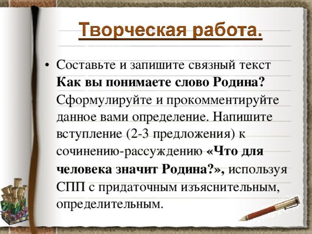 Составьте и запишите связный текст Как вы понимаете слово Родина? Сформулируйте и прокомментируйте данное вами определение. Напишите вступление (2-3 предложения) к сочинению-рассуждению «Что для человека значит Родина?», используя СПП с придаточным изъяснительным, определительным.