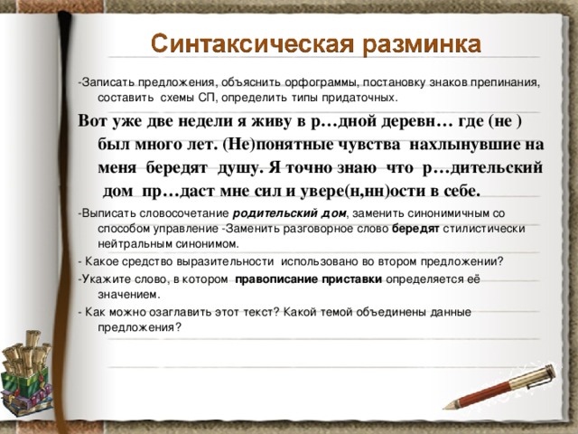 -Записать предложения, объяснить орфограммы, постановку знаков препинания, составить схемы СП, определить типы придаточных. Вот уже две недели я живу в р…дной деревн… где (не )был много лет. (Не)понятные чувства нахлынувшие на меня бередят душу. Я точно знаю что р…дительский дом пр…даст мне сил и увере(н,нн)ости в себе. -Выписать словосочетание родительский дом , заменить синонимичным со способом управление -Заменить разговорное слово бередят стилистически нейтральным синонимом. - Какое средство выразительности использовано во втором предложении? -Укажите слово, в котором правописание приставки определяется её значением. - Как можно озаглавить этот текст? Какой темой объединены данные предложения?