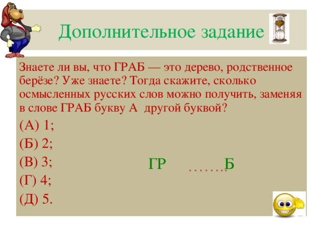 Дополнительное задание Знаете ли вы, что ГРАБ — это дерево, родственное берёзе? Уже знаете? Тогда скажите, сколько осмысленных русских слов можно получить, заменяя в слове ГРАБ букву А другой буквой? (А) 1; (Б) 2; (В) 3; (Г) 4; (Д) 5. ГР Б …… ..