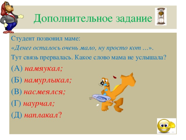 Дополнительное задание Студент позвонил маме: « Денег осталось очень мало, ну просто кот … ». Тут связь прервалась. Какое слово мама не услышала? (А)  намяукал;  (Б)  намурлыкал;   (В)  насмеялся; (Г)  наурчал;  (Д)  наплакал ?