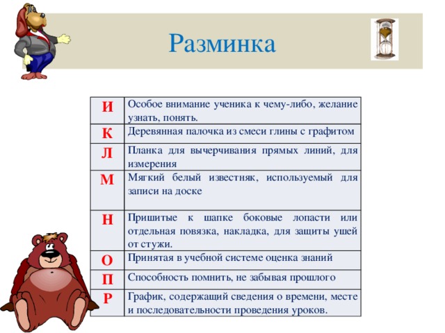 Разминка И Особое внимание ученика к чему-либо, желание узнать, понять. К Деревянная палочка из смеси глины с графитом Л М Планка для вычерчивания прямых линий, для измерения Мягкий белый известняк, используемый для записи на доске Н Пришитые к шапке боковые лопасти или отдельная повязка, накладка, для защиты ушей от стужи. О Принятая в учебной системе оценка знаний П Способность помнить, не забывая прошлого Р График, содержащий сведения о времени, месте и последовательности проведения уроков.