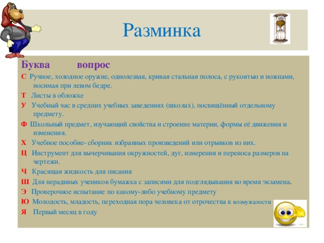 Разминка Буква вопрос С  Ручное, холодное оружие, однолезвая, кривая стальная полоса, с рукоятью и ножнами, носимая при левом бедре. Т  Листы в обложке У  Учебный час в средних учебных заведениях (школах), посвящённый отдельному предмету. Ф  Школьный предмет, изучающий свойства и строение материи, формы её движения и изменения. Х  Учебное пособие- сборник избранных произведений или отрывков из них. Ц  Инструмент для вычерчивания окружностей, дуг, измерения и переноса размеров на чертежи. Ч  Красящая жидкость для писания Ш  Для нерадивых учеников бумажка с записями для подглядывания во время экзамена . Э  Проверочное испытание по какому-либо учебному предмету Ю Молодость, младость, переходная пора человека от отрочества к возмужалости Я Первый месяц в году