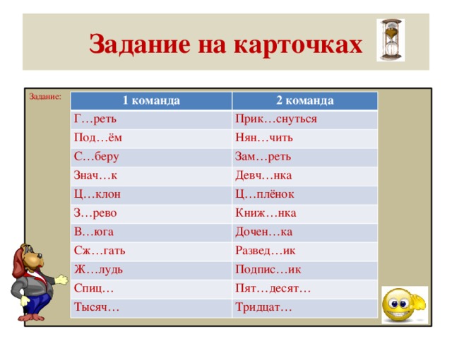 Задание на карточках Задание: 1 команда 2 команда Г…реть Прик…снуться Под…ём Нян…чить С…беру Зам…реть Знач…к Ц…клон Девч…нка Ц…плёнок З…рево Книж…нка В…юга Дочен…ка Сж…гать Развед…ик Ж…лудь Подпис…ик Спиц… Пят…десят… Тысяч… Тридцат…