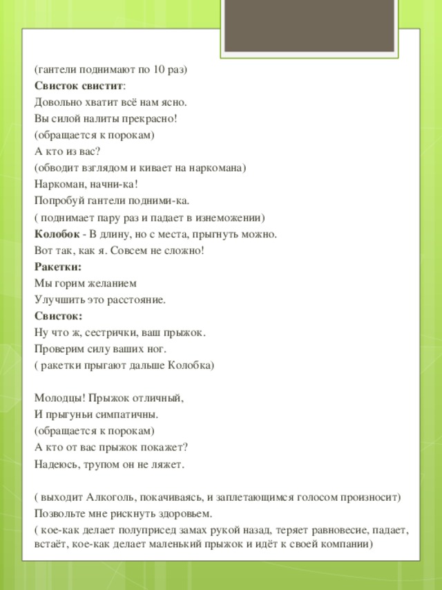 (гантели поднимают по 10 раз) Свисток свистит : Довольно хватит всё нам ясно. Вы силой налиты прекрасно! (обращается к порокам) А кто из вас? (обводит взглядом и кивает на наркомана) Наркоман, начни-ка! Попробуй гантели подними-ка. ( поднимает пару раз и падает в изнеможении) Колобок - В длину, но с места, прыгнуть можно. Вот так, как я. Совсем не сложно! Ракетки: Мы горим желанием Улучшить это расстояние. Свисток: Ну что ж, сестрички, ваш прыжок. Проверим силу ваших ног. ( ракетки прыгают дальше Колобка) Молодцы! Прыжок отличный, И прыгуньи симпатичны. (обращается к порокам) А кто от вас прыжок покажет? Надеюсь, трупом он не ляжет. ( выходит Алкоголь, покачиваясь, и заплетающимся голосом произносит) Позвольте мне рискнуть здоровьем. ( кое-как делает полуприсед замах рукой назад, теряет равновесие, падает, встаёт, кое-как делает маленький прыжок и идёт к своей компании)