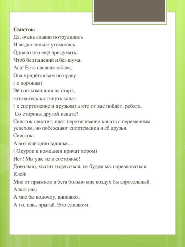 Свисток: Да, очень славно потрудились И видно сильно утомились. Однако что ещё придумать, Чтоб без падений и без шума. Ага! Есть славная забава, Она придётся вам по нраву. ( к порокам) Эй гоп-компания на старт, готовьтесь-ка тянуть канат. ( к спортсменке и друзьям) а кто от вас пойдёт, ребята,  Со стороны другой каната? Свисток свистит, идёт перетягивание каната с переменным успехом, но побеждают спортсменка и её друзья. Свисток: А вот ещё одно заданье… ( Окурок и компания кричат хором) Нет! Мы уже не в состоянье! Довольно, хватит издеваться, не будем мы соревноваться. Клей: Мне от прыжков и бега больно мне воздух бы аэрозольный. Алкоголь: А мне бы водочку, винишко , А то, ишь, прыгай. Это слишком.