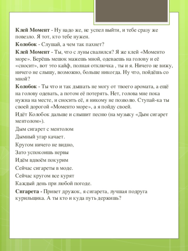 Клей Момент - Ну надо же, не успел выйти, и тебе сразу же повезло. Я тот, кто тебе нужен. Колобок - Слушай, а чем так пахнет? Клей Момент - Ты, что с луны свалился? Я же клей «Моменто море». Берёшь мешок мажешь мной, одеваешь на голову и её «сносит», вот это кайф, полная отключка , ты и я. Ничего не вижу, ничего не слышу, возможно, больше никогда. Ну что, пойдёшь со мной? Колобок - Ты что и так дышать не могу от твоего аромата, а ещё на голову одевать, а потом её потерять. Нет, голова мне пока нужна на месте, и сносить её, я никому не позволю. Ступай-ка ты своей дорогой «Моменто море», а я пойду своей. Идёт Колобок дальше и слышит песню (на музыку «Дым сигарет ментолом»). Дым сигарет с ментолом Дымный угар качает. Кругом ничего не видно, Зато успокоишь нервы Идём вдвоём покурим Сейчас сигареты в моде. Сейчас кругом все курят Каждый день при любой погоде. Сигарета - Привет дружок, я сигарета, лучшая подруга курильщика. А ты кто и куда путь держишь?