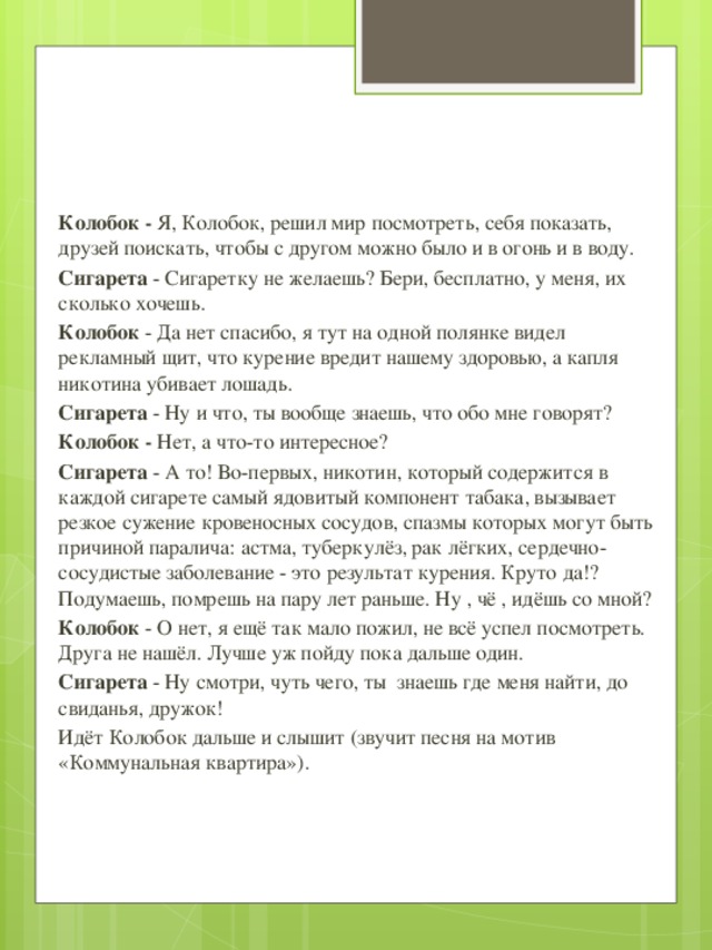 Колобок - Я, Колобок, решил мир посмотреть, себя показать, друзей поискать, чтобы с другом можно было и в огонь и в воду. Сигарета - Сигаретку не желаешь? Бери, бесплатно, у меня, их сколько хочешь. Колобок - Да нет спасибо, я тут на одной полянке видел рекламный щит, что курение вредит нашему здоровью, а капля никотина убивает лошадь. Сигарета - Ну и что, ты вообще знаешь, что обо мне говорят? Колобок - Нет, а что-то интересное? Сигарета - А то! Во-первых, никотин, который содержится в каждой сигарете самый ядовитый компонент табака, вызывает резкое сужение кровеносных сосудов, спазмы которых могут быть причиной паралича: астма, туберкулёз, рак лёгких, сердечно-сосудистые заболевание - это результат курения. Круто да!? Подумаешь, помрешь на пару лет раньше. Ну , чё , идёшь со мной? Колобок - О нет, я ещё так мало пожил, не всё успел посмотреть. Друга не нашёл. Лучше уж пойду пока дальше один. Сигарета - Ну смотри, чуть чего, ты знаешь где меня найти, до свиданья, дружок! Идёт Колобок дальше и слышит (звучит песня на мотив «Коммунальная квартира»).