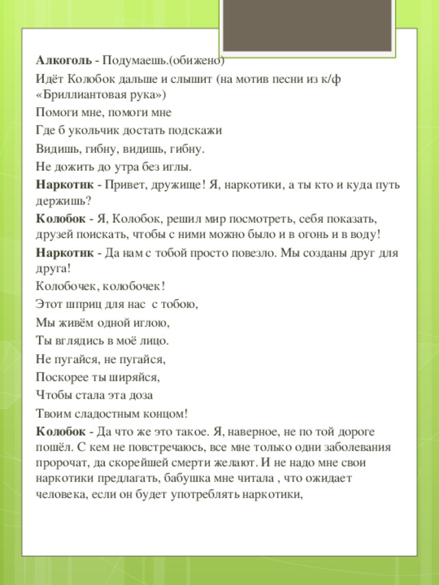 Алкоголь - Подумаешь.(обижено) Идёт Колобок дальше и слышит (на мотив песни из к/ф «Бриллиантовая рука») Помоги мне, помоги мне Где б укольчик достать подскажи Видишь, гибну, видишь, гибну. Не дожить до утра без иглы. Наркотик - Привет, дружище! Я, наркотики, а ты кто и куда путь держишь? Колобок - Я, Колобок, решил мир посмотреть, себя показать, друзей поискать, чтобы с ними можно было и в огонь и в воду! Наркотик - Да нам с тобой просто повезло. Мы созданы друг для друга! Колобочек, колобочек! Этот шприц для нас с тобою, Мы живём одной иглою, Ты вглядись в моё лицо. Не пугайся, не пугайся, Поскорее ты ширяйся, Чтобы стала эта доза Твоим сладостным концом! Колобок - Да что же это такое. Я, наверное, не по той дороге пошёл. С кем не повстречаюсь, все мне только одни заболевания пророчат, да скорейшей смерти желают. И не надо мне свои наркотики предлагать, бабушка мне читала , что ожидает человека, если он будет употреблять наркотики,