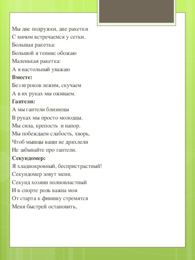 Мы две подружки, две ракетки С мячом встречаемся у сетки. Большая ракетка: Большой я теннис обожаю Маленькая ракетка: А я настольный уважаю Вместе: Без игроков лежим, скучаем А в их руках мы оживаем. Гантели: А мы гантели близнецы В руках мы просто молодцы. Мы сила, крепость и напор. Мы побеждаем слабость, хворь, Чтоб мышцы ваши не дряхлели Не забывайте про гантели. Секундомер: Я хладнокровный, беспристрастный! Секундомер зовут меня. Секунд хозяин полновластный И в спорте роль важна моя От старта к финишу стремятся Меня быстрей остановить,