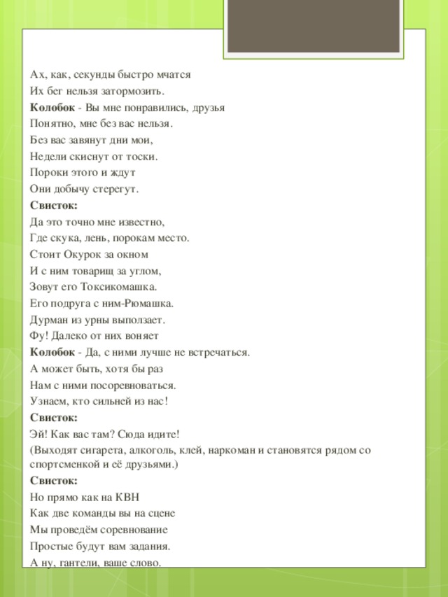 Ах, как, секунды быстро мчатся Их бег нельзя затормозить. Колобок - Вы мне понравились, друзья Понятно, мне без вас нельзя. Без вас завянут дни мои, Недели скиснут от тоски. Пороки этого и ждут Они добычу стерегут. Свисток: Да это точно мне известно, Где скука, лень, порокам место. Стоит Окурок за окном И с ним товарищ за углом, Зовут его Токсикомашка. Его подруга с ним-Рюмашка. Дурман из урны выползает. Фу! Далеко от них воняет Колобок - Да, с ними лучше не встречаться. А может быть, хотя бы раз Нам с ними посоревноваться. Узнаем, кто сильней из нас! Свисток: Эй! Как вас там? Сюда идите! (Выходят сигарета, алкоголь, клей, наркоман и становятся рядом со спортсменкой и её друзьями.) Свисток: Но прямо как на КВН Как две команды вы на сцене Мы проведём соревнование Простые будут вам задания. А ну, гантели, ваше слово.