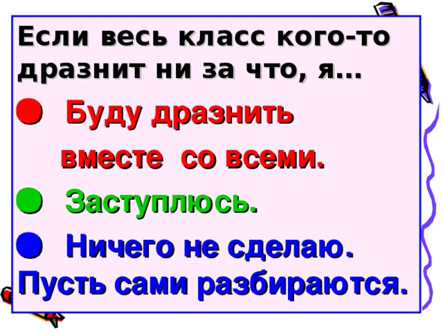 Если весь класс кого-то дразнит ни за что, я…   Буду дразнить  вместе со всеми.   Заступлюсь.   Ничего не сделаю. Пусть сами разбираются.