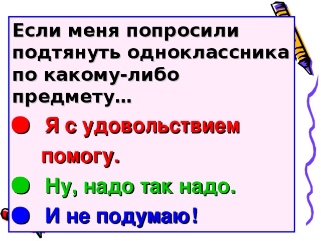 Если меня попросили подтянуть одноклассника по какому-либо предмету…   Я с удовольствием  помогу.   Ну, надо так надо.   И не подумаю!