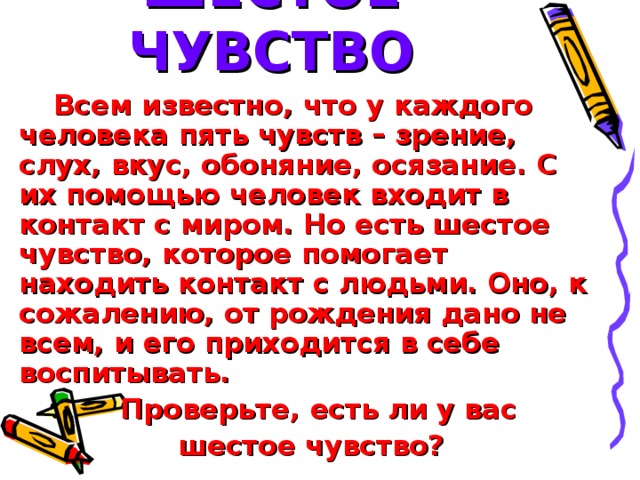 ШЕСТОЕ ЧУВСТВО Всем известно, что у каждого человека пять чувств – зрение, слух, вкус, обоняние, осязание. С их помощью человек входит в контакт с миром. Но есть шестое чувство, которое помогает находить контакт с людьми. Оно, к сожалению, от рождения дано не всем, и его приходится в себе воспитывать.  Проверьте, есть ли у вас  шестое чувство?