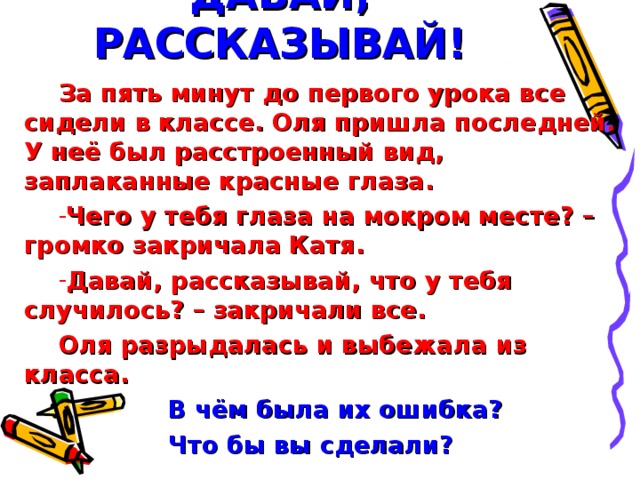 ДАВАЙ, РАССКАЗЫВАЙ! За пять минут до первого урока все сидели в классе. Оля пришла последней. У неё был расстроенный вид, заплаканные красные глаза. Чего у тебя глаза на мокром месте? – громко закричала Катя. Давай, рассказывай, что у тебя случилось? – закричали все. Оля разрыдалась и выбежала из класса.  В чём была их ошибка?  Что бы вы сделали?