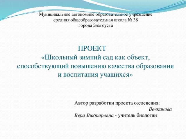 Муниципальное автономное образовательное учреждение средняя общеобразовательная школа № 38 города Златоуста ПРОЕКТ  «Школьный зимний сад как объект, способствующий повышению качества образования и воспитания учащихся» Автор разработки проекта озеленения: Вечканова Вера Викторовна - учитель биологии