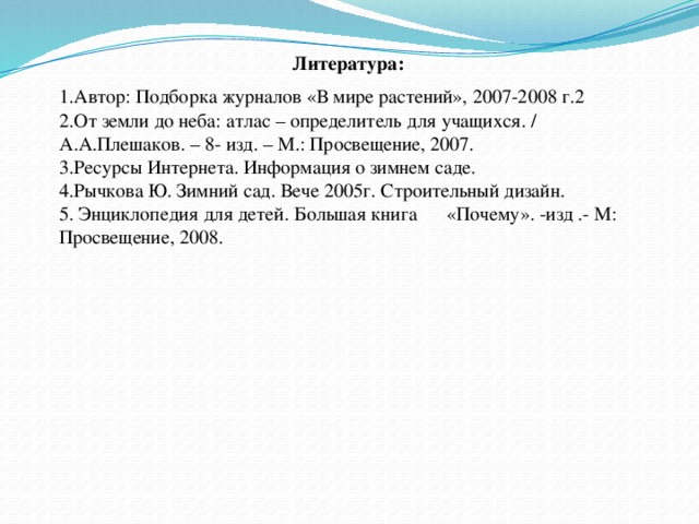 Литература: Автор: Подборка журналов «В мире растений», 2007-2008 г.2 От земли до неба: атлас – определитель для учащихся. / А.А.Плешаков. – 8- изд. – М.: Просвещение, 2007. 3.Ресурсы Интернета. Информация о зимнем саде. 4.Рычкова Ю. Зимний сад. Вече 2005г. Строительный дизайн. 5. Энциклопедия для детей. Большая книга «Почему». -изд .- М: Просвещение, 2008.