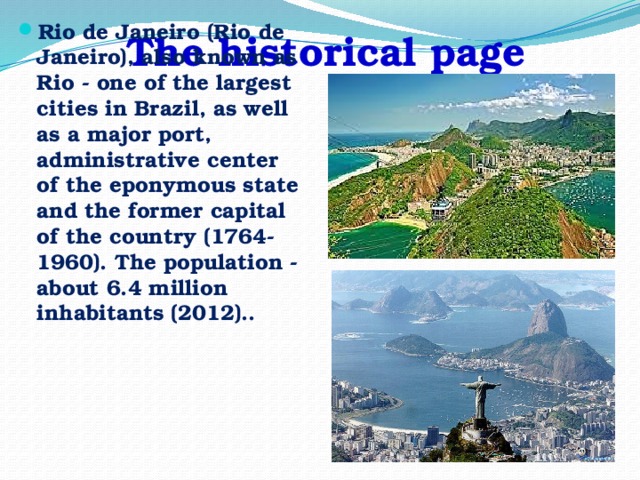 The historical page Rio de Janeiro (Rio de Janeiro), also known as Rio - one of the largest cities in Brazil, as well as a major port, administrative center of the eponymous state and the former capital of the country (1764-1960). The population - about 6.4 million inhabitants (2012)..