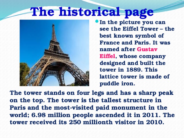 The historical page In the picture you can see the Eiffel Tower – the best known symbol of France and Paris. It was named after Gustav Eiffel , whose company designed and built the tower in 1889. This lattice tower is made of puddle iron. The tower stands on four legs and has a sharp peak on the top. The tower is the tallest structure in Paris and the most-visited paid monument in the world; 6.98 million people ascended it in 2011. The tower received its 250 millionth visitor in 2010.