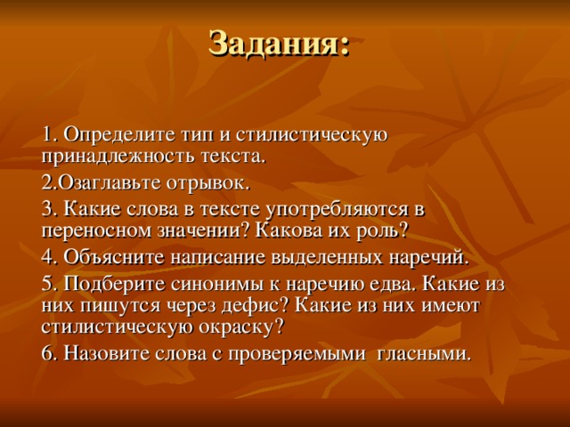 Задания: 1. Определите тип и стилистическую принадлежность текста. 2.Озаглавьте отрывок. 3. Какие слова в тексте употребляются в переносном значении? Какова их роль? 4. Объясните написание выделенных наречий. 5. Подберите синонимы к наречию едва. Какие из них пишутся через дефис? Какие из них имеют стилистическую окраску? 6. Назовите слова с проверяемыми гласными.