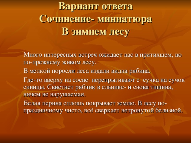 Вариант ответа  Сочинение- миниатюра  В зимнем лесу  Много интересных встреч ожидает нас в притихшем, но по-прежнему живом лесу.  В мелкой поросли леса издали видна рябина.  Где-то вверху на сосне перепрыгивают с сучка на сучок синицы. Свистнет рябчик в ельнике- и снова тишина, ничем не нарушаемая.  Белая перина сплошь покрывает землю. В лесу по- праздничному чисто, всё сверкает нетронутой белизной.