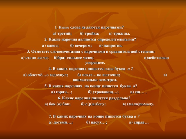 1. Какие слова являются наречиями?  а) третий; б) тройка; в) трижды. 2. Какие наречия являются определительными?  а) вдвое; б) вечером; в) напротив. 3. Отметьте словосочетания с наречиями в сравнительной степени:  а) стало легче; б)брат сильнее меня; в)действовал увереннее. 4. В каких наречиях пишется одна буква   н ?  а) облегчё…о вздохнул; б) искус…но выточил; в) внимательно осмотрел. 5. В каких наречиях на конце пишется буква о ?  а) горяч…; б) угрожающ…; в) ещ… . 6. Какие наречия пишутся раздельно?  а) бок (о) бок; б) с(р)азбегу; в) (мало)помалу.  7. В каких наречиях на конце пишется буква а ?  а) дотемн…; б) насух…; в) справ…