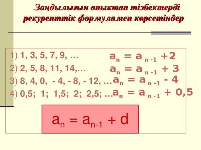 Заңдылығын аныктап тізбектерді рекуренттік формуламен көрсетіндер  1) 1, 3, 5, 7, 9, …  2) 2, 5, 8, 11, 14,…  3) 8, 4, 0, - 4, - 8, - 12, …  4) 0,5; 1; 1,5; 2; 2,5; …   a n = a n -1 + 2  a n = a n -1 + 3   a n = a n -1 - 4  a n = a n -1 + 0,5 a n = a n-1 + d