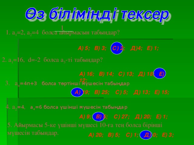 1 1. а 1 =2, a 2 =4 болса айырмасын табыңдар? А) 5;  В) 3;  С) 2;  Д)4;  Е) 1; 2. а 1 = 16, d=-2 болса а 3 -ті табыңдар? А) 16;  В)  14;  С) 1 3;  Д)  1 8 ;  Е) 12;  3 .  а п = 4п+3 болса төртінші мүшесін табыңдар А) 19;  В) 25 ;  С) 5 ;  Д) 1 3;  Е) 15 ; 4 . а 2 = 4, а 4 = 6 болса үшінші мүшесін табыңдар  А) 9 ;  В)  5;  С) 27 ;  Д) 2 0;  Е) 1 ; 5. Айырмасы 5-ке үшінші мүшесі 10-ға тең болса бірінші мүшесін табыңдар.  А) 20;  В)  5;  С) 1;  Д)  0;  Е) 3;