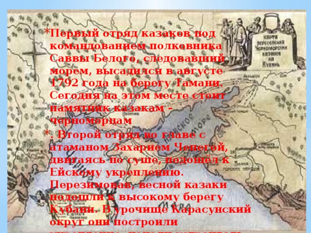 Первый отряд казаков под командованием полковника Саввы Белого, следовавший морем, высадился в августе 1792 года на берегу Тамани. Сегодня на этом месте стоит памятник казакам – черноморцам . Второй отряд во главе с атаманом Захарием Чепегой, двигаясь по суше, подошёл к Ейскому укреплению. Перезимовав, весной казаки подошли к высокому берегу Кубани. В урочище Карасунский округ они построили укрепление, начали устраивать свой быт, построили походную церковь. Здесь начинался строиться город Екатеринодар.